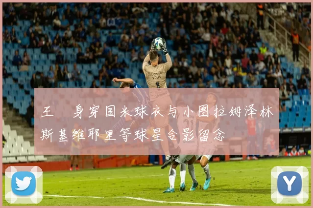 王濛身穿国米球衣与小图拉姆泽林斯基维耶里等球星合影留念