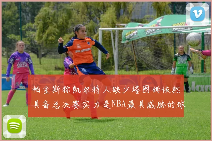 帕金斯称凯尔特人缺少塔图姆依然具备总决赛实力是NBA最具威胁的球队