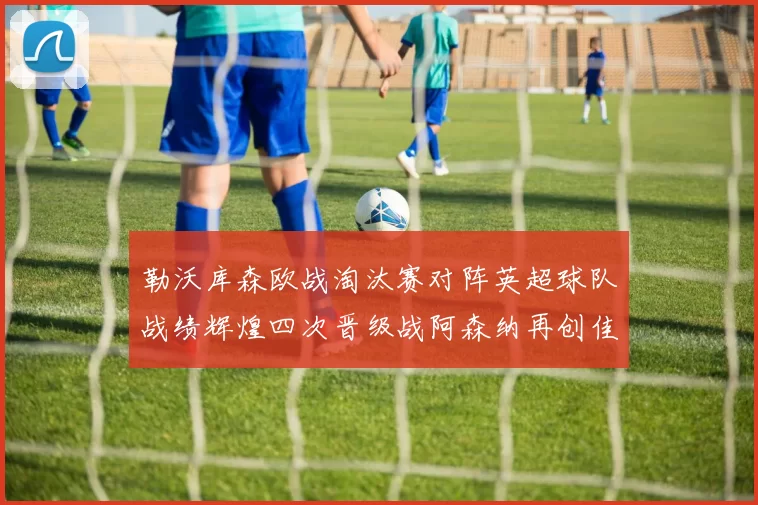 勒沃库森欧战淘汰赛对阵英超球队战绩辉煌四次晋级战阿森纳再创佳绩