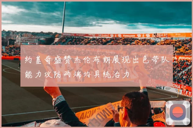 约基奇盛赞杰伦布朗展现出色带队能力攻防两端均具统治力