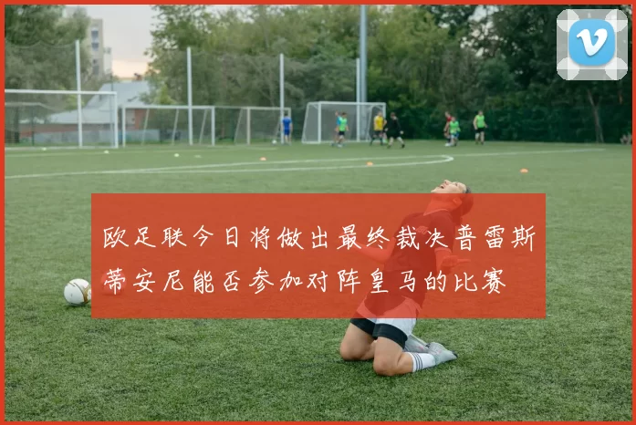 欧足联今日将做出最终裁决普雷斯蒂安尼能否参加对阵皇马的比赛