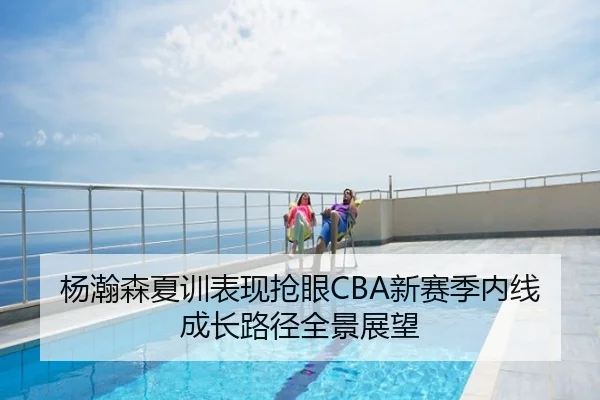 杨瀚森夏训表现抢眼CBA新赛季内线成长路径全景展望