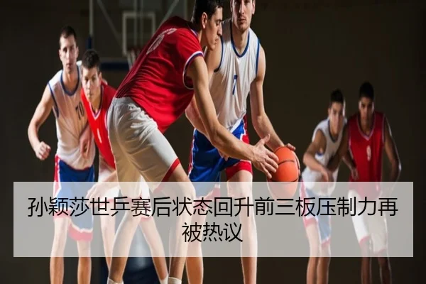 孙颖莎世乒赛后状态回升前三板压制力再被热议