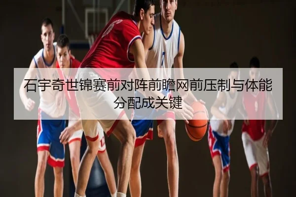 石宇奇世锦赛前对阵前瞻网前压制与体能分配成关键
