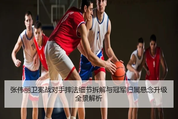 张伟丽卫冕战对手摔法细节拆解与冠军归属悬念升级全景解析